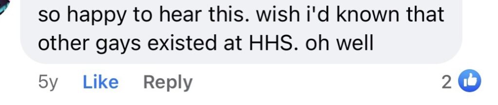 so happy to hear this. wish I’d known that other gays existed at HHS. Oh well.